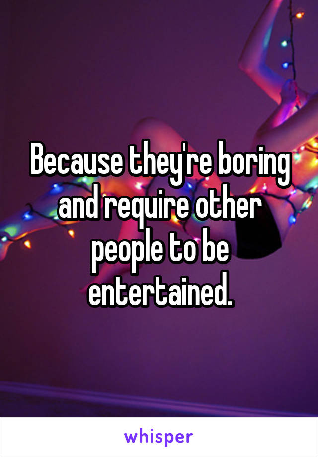 Because they're boring and require other people to be entertained.