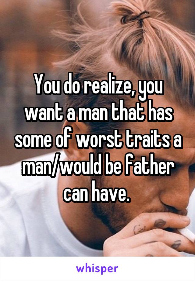 You do realize, you want a man that has some of worst traits a man/would be father can have. 