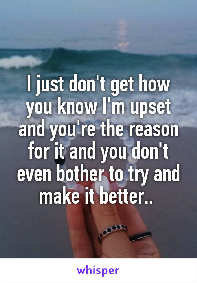 I just don't get how you know I'm upset and you're the reason for it and you don't even bother to try and make it better.. 