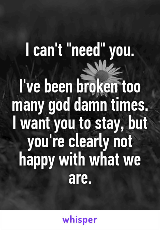 I can't "need" you.

I've been broken too many god damn times. I want you to stay, but you're clearly not happy with what we are.