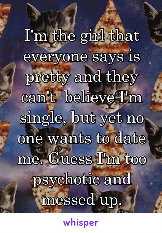 I'm the girl that everyone says is pretty and they can't  believe I'm single, but yet no one wants to date me. Guess I'm too psychotic and messed up.