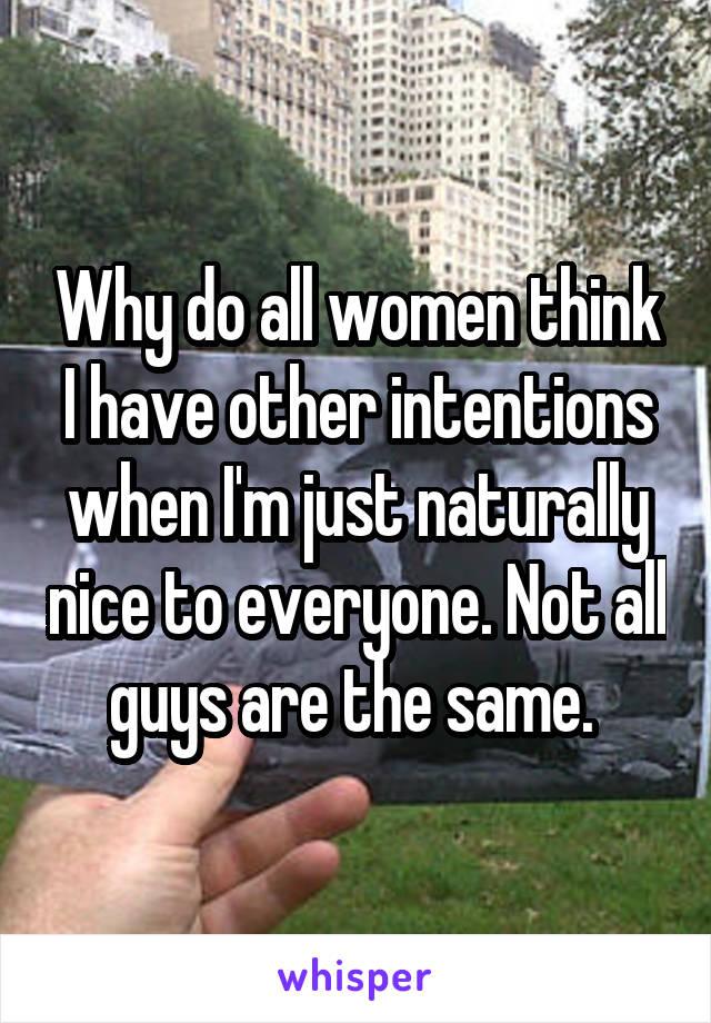 Why do all women think I have other intentions when I'm just naturally nice to everyone. Not all guys are the same. 