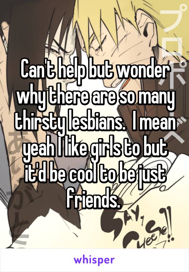 Can't help but wonder why there are so many thirsty lesbians.  I mean yeah I like girls to but it'd be cool to be just friends. 