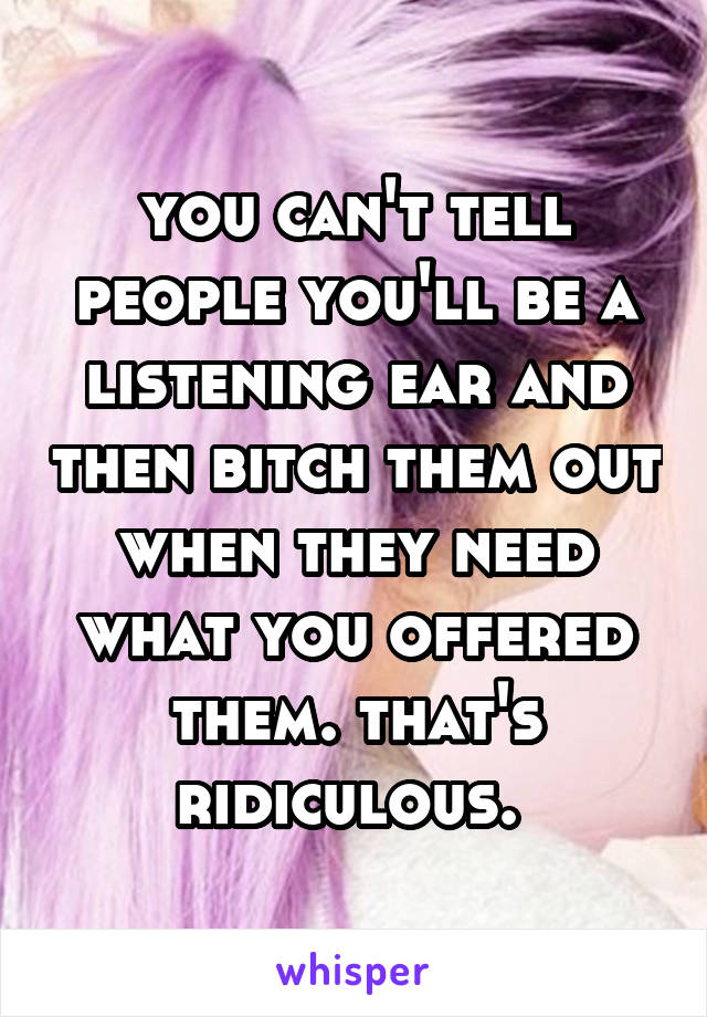 you can't tell people you'll be a listening ear and then bitch them out when they need what you offered them. that's ridiculous. 