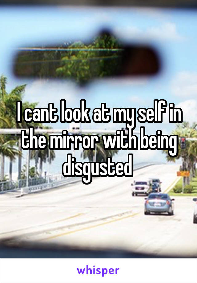 I cant look at my self in the mirror with being disgusted 