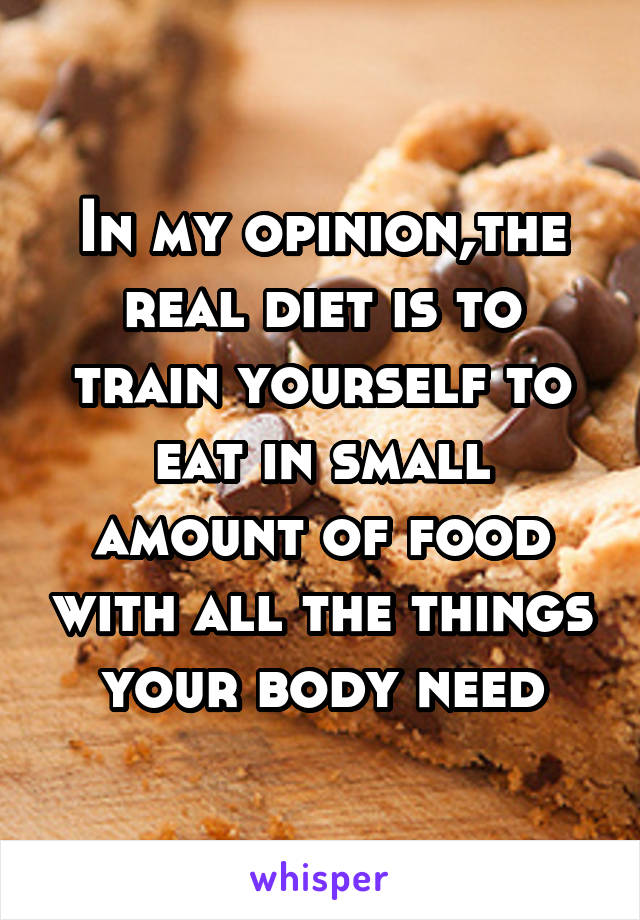In my opinion,the real diet is to train yourself to eat in small amount of food with all the things your body need