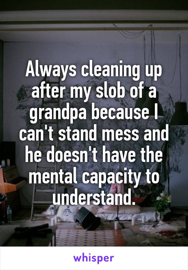 Always cleaning up after my slob of a grandpa because I can't stand mess and he doesn't have the mental capacity to understand.