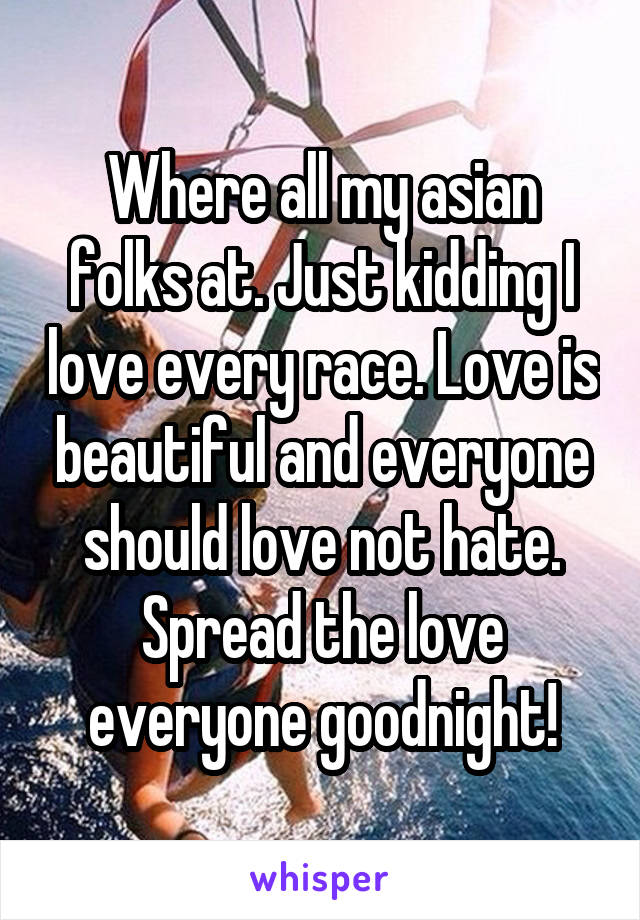 Where all my asian folks at. Just kidding I love every race. Love is beautiful and everyone should love not hate. Spread the love everyone goodnight!
