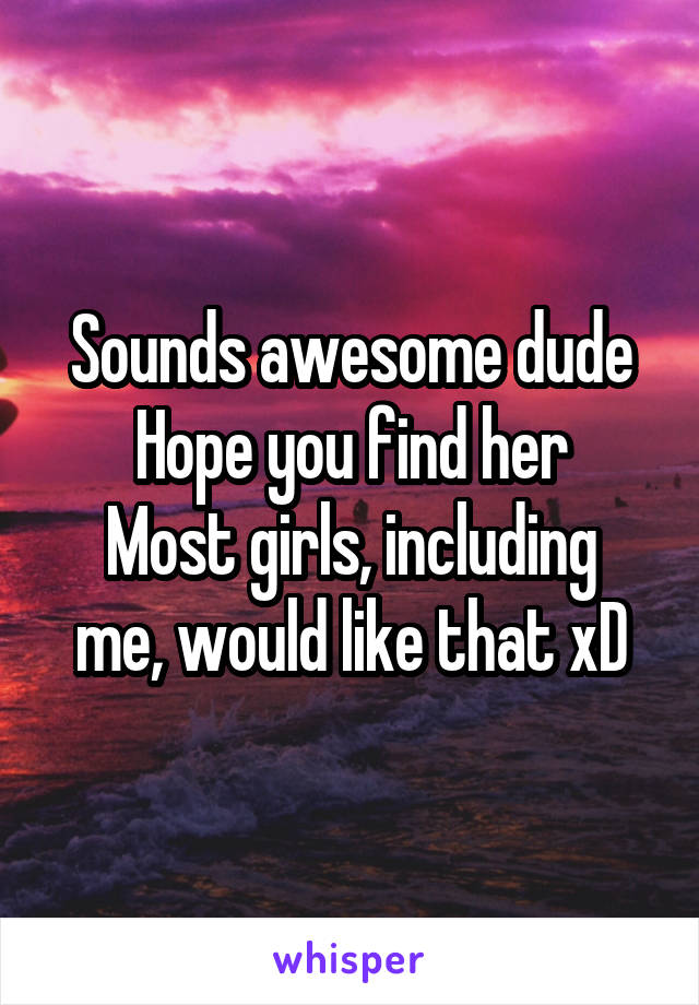 Sounds awesome dude
Hope you find her
Most girls, including me, would like that xD