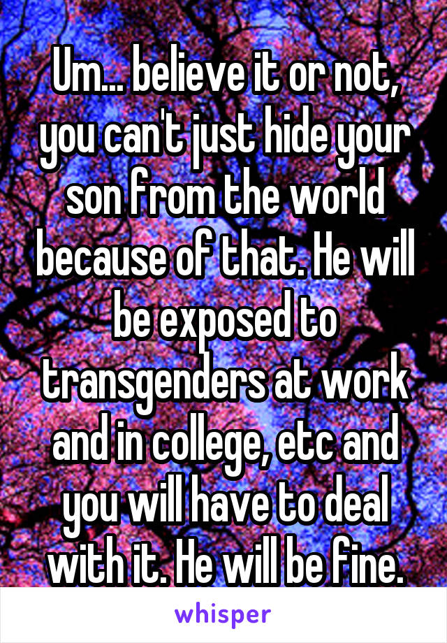 Um... believe it or not, you can't just hide your son from the world because of that. He will be exposed to transgenders at work and in college, etc and you will have to deal with it. He will be fine.
