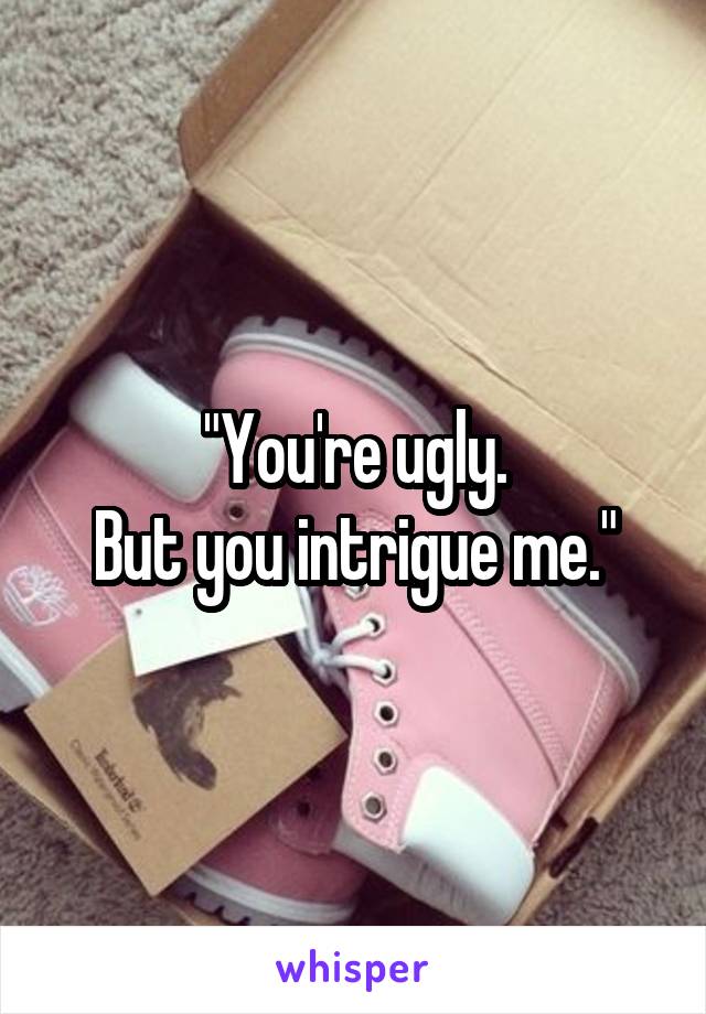 "You're ugly.
But you intrigue me."