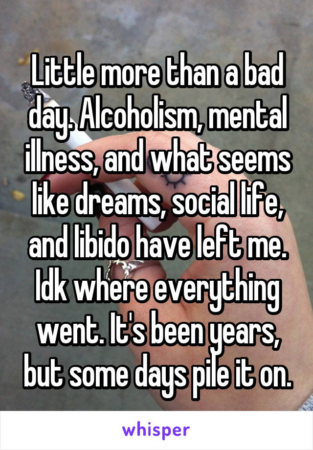 Little more than a bad day. Alcoholism, mental illness, and what seems like dreams, social life, and libido have left me. Idk where everything went. It's been years, but some days pile it on.