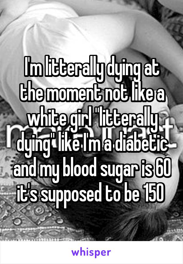 I'm litterally dying at the moment not like a white girl "litterally dying" like I'm a diabetic and my blood sugar is 60 it's supposed to be 150 