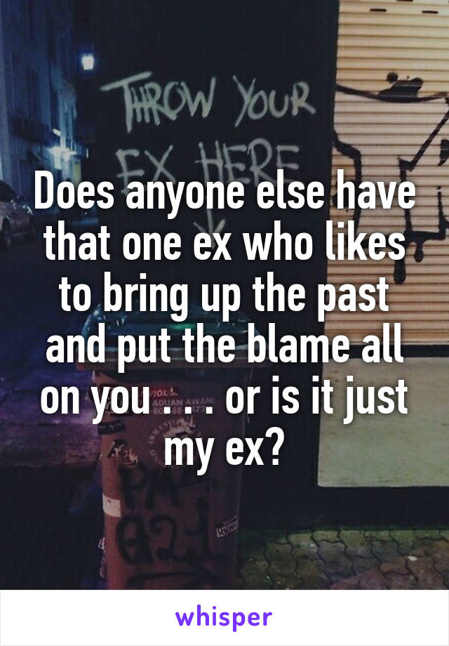 Does anyone else have that one ex who likes to bring up the past and put the blame all on you . . . or is it just my ex?