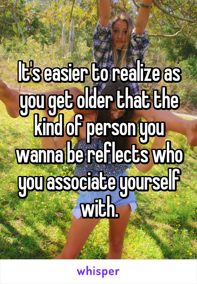 It's easier to realize as you get older that the kind of person you wanna be reflects who you associate yourself with.