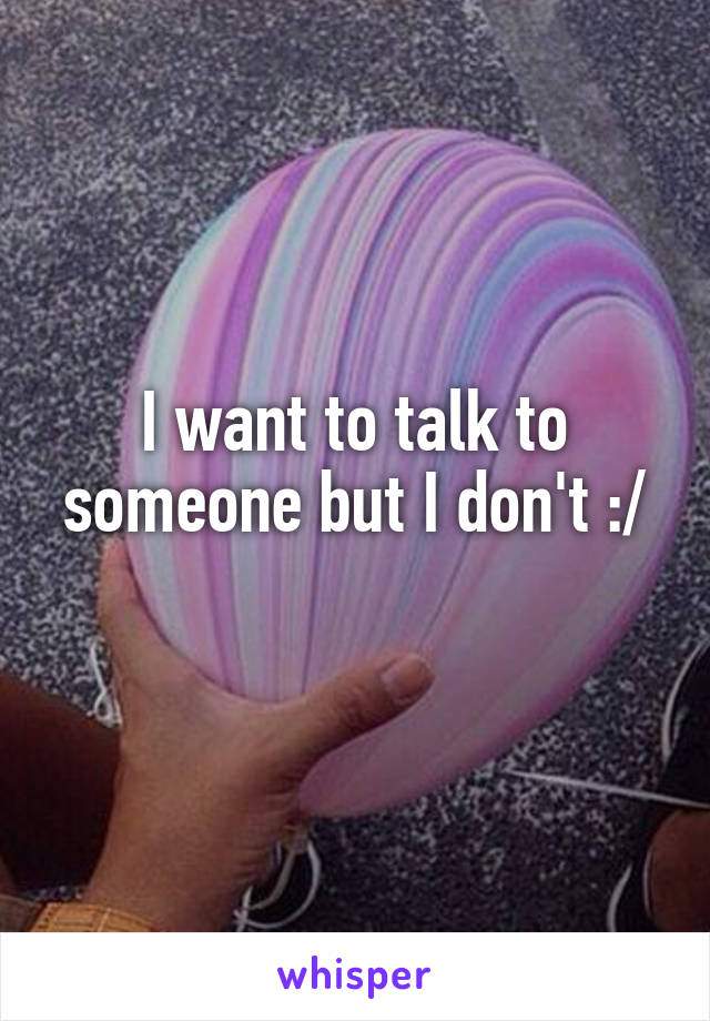 I want to talk to someone but I don't :/
