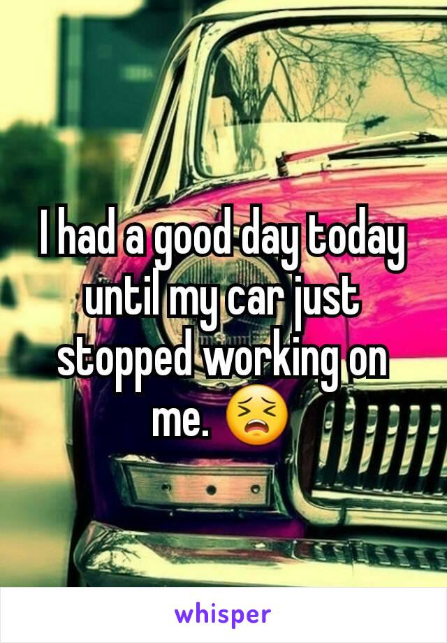 I had a good day today until my car just stopped working on me. 😣