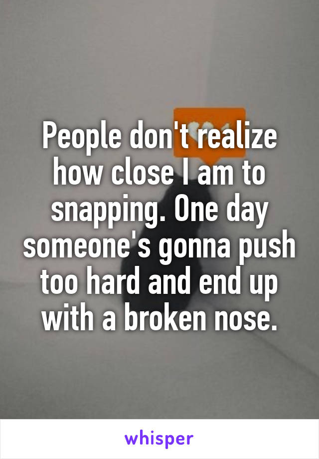 People don't realize how close I am to snapping. One day someone's gonna push too hard and end up with a broken nose.