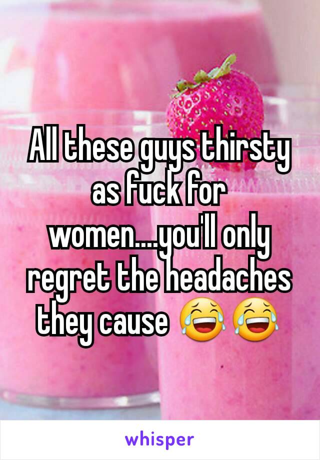 All these guys thirsty as fuck for women....you'll only regret the headaches they cause 😂😂
