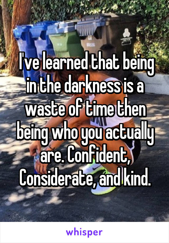  I've learned that being in the darkness is a waste of time then being who you actually are. Confident, Considerate, and kind.