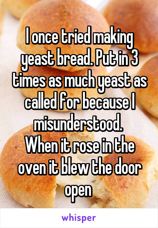 I once tried making yeast bread. Put in 3 times as much yeast as called for because I misunderstood. 
When it rose in the oven it blew the door open 