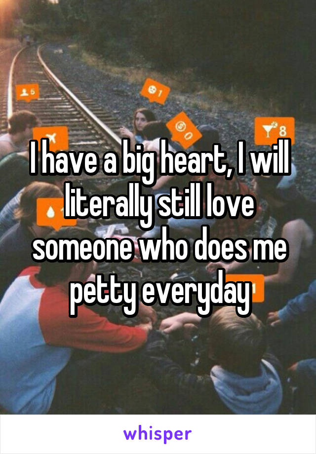 I have a big heart, I will literally still love someone who does me petty everyday