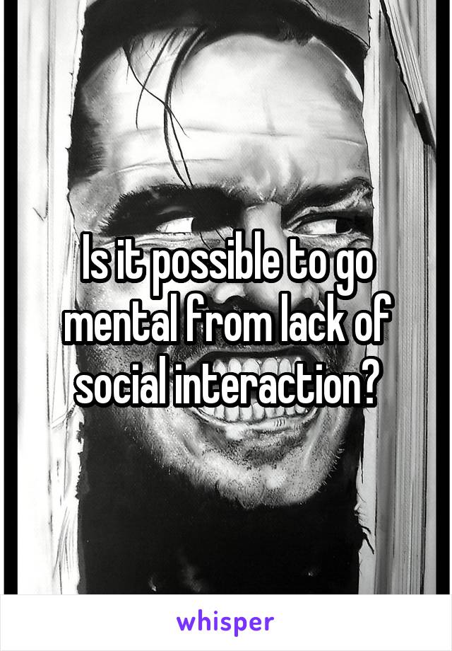 Is it possible to go mental from lack of social interaction?
