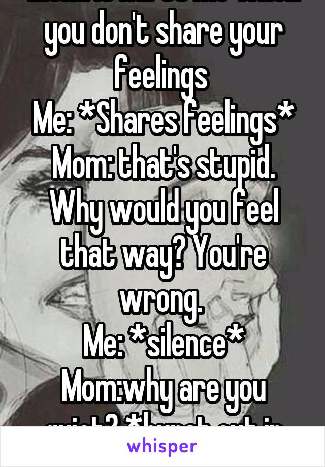 Mom: it hurts me when you don't share your feelings 
Me: *Shares feelings*
Mom: that's stupid. Why would you feel that way? You're wrong. 
Me: *silence*
Mom:why are you quiet? *burst out in tears* 