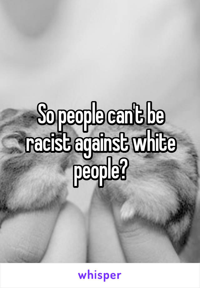 So people can't be racist against white people?