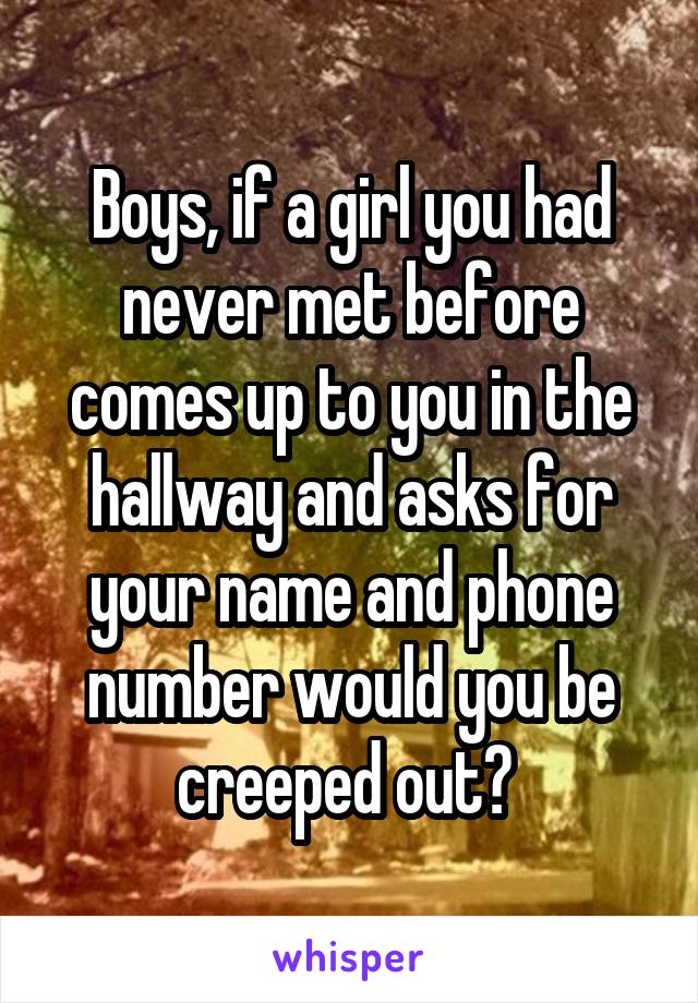 Boys, if a girl you had never met before comes up to you in the hallway and asks for your name and phone number would you be creeped out? 