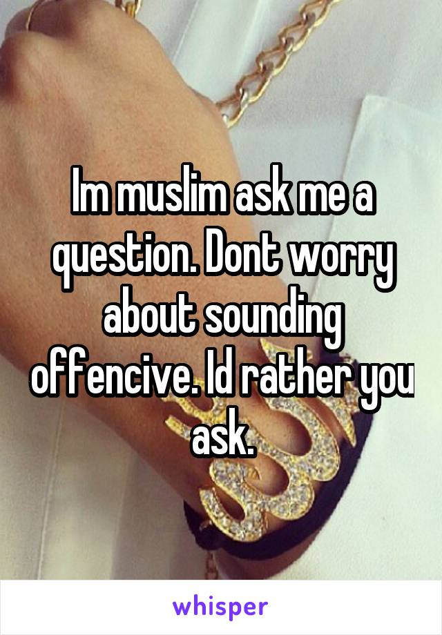 Im muslim ask me a question. Dont worry about sounding offencive. Id rather you ask.