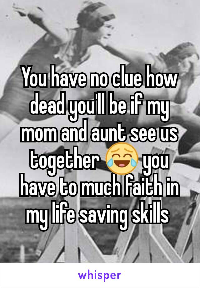 You have no clue how dead you'll be if my mom and aunt see us together 😂 you have to much faith in my life saving skills 