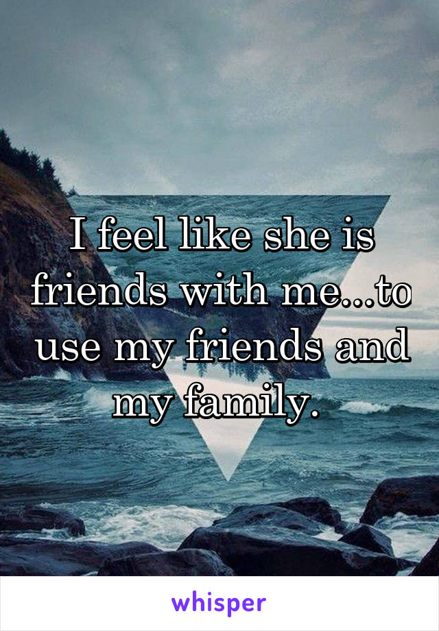 I feel like she is friends with me...to use my friends and my family. 