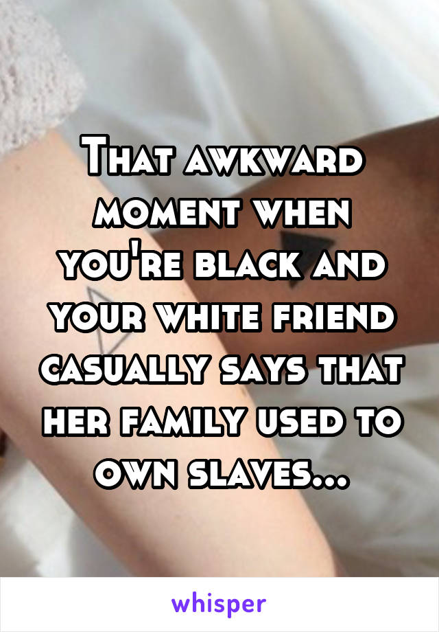 That awkward moment when you're black and your white friend casually says that her family used to own slaves...