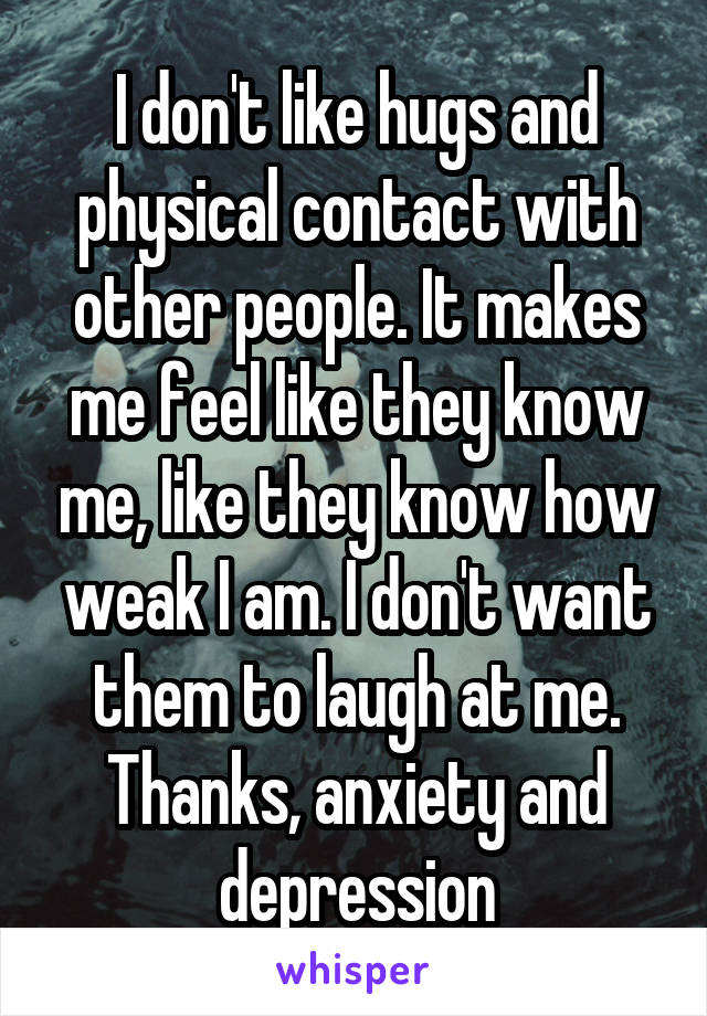 I don't like hugs and physical contact with other people. It makes me feel like they know me, like they know how weak I am. I don't want them to laugh at me. Thanks, anxiety and depression