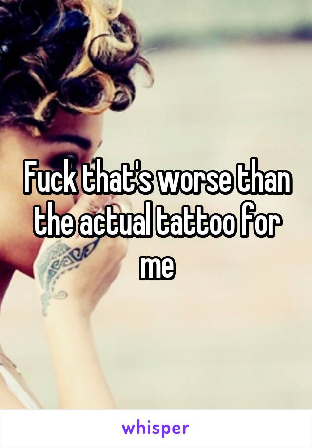 Fuck that's worse than the actual tattoo for me