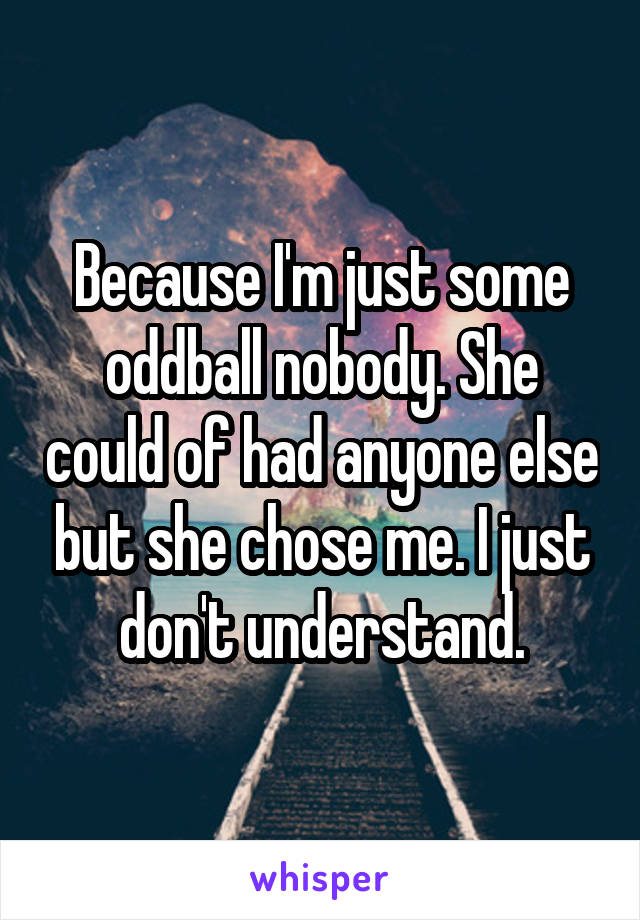 Because I'm just some oddball nobody. She could of had anyone else but she chose me. I just don't understand.