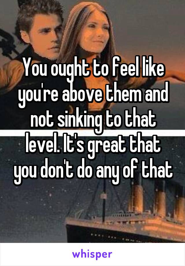 You ought to feel like you're above them and not sinking to that level. It's great that you don't do any of that 