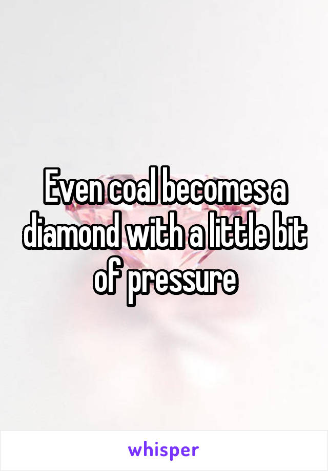 Even coal becomes a diamond with a little bit of pressure