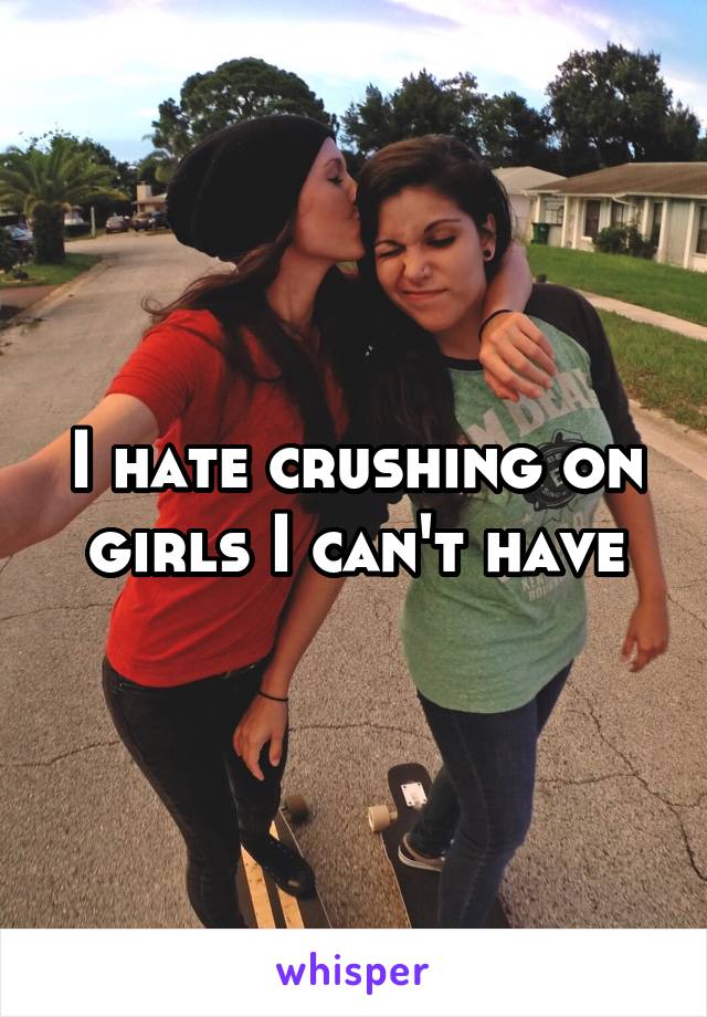 I hate crushing on girls I can't have
