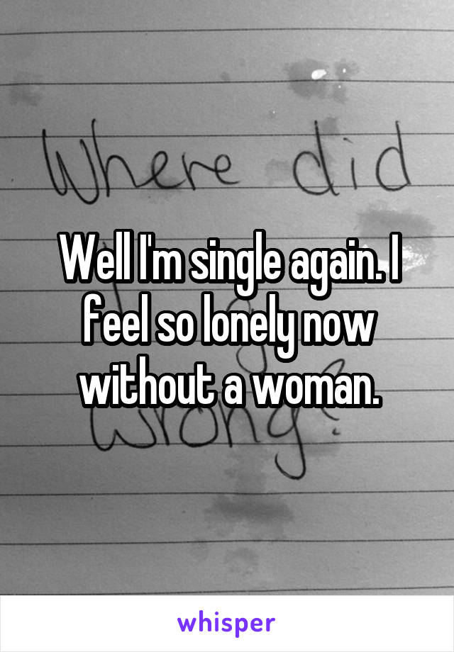 Well I'm single again. I feel so lonely now without a woman.
