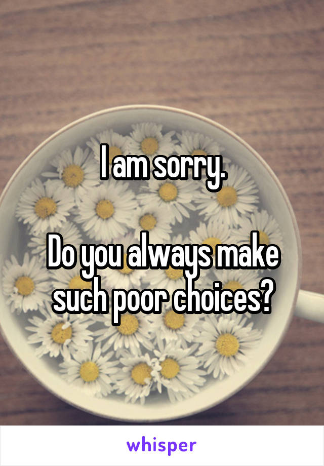 I am sorry.

Do you always make such poor choices?