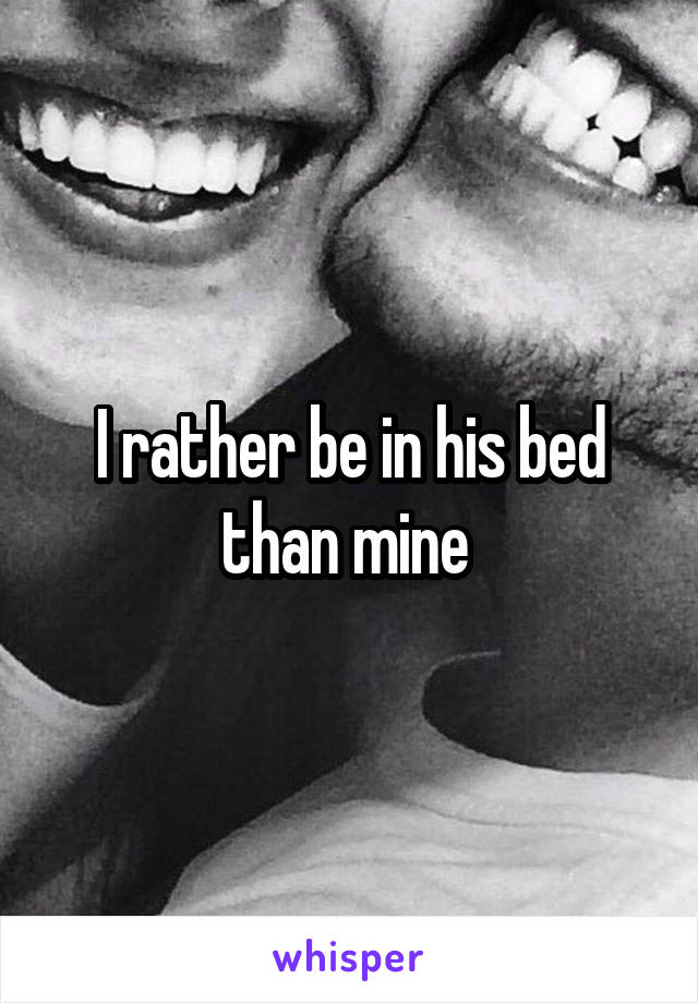 I rather be in his bed than mine 