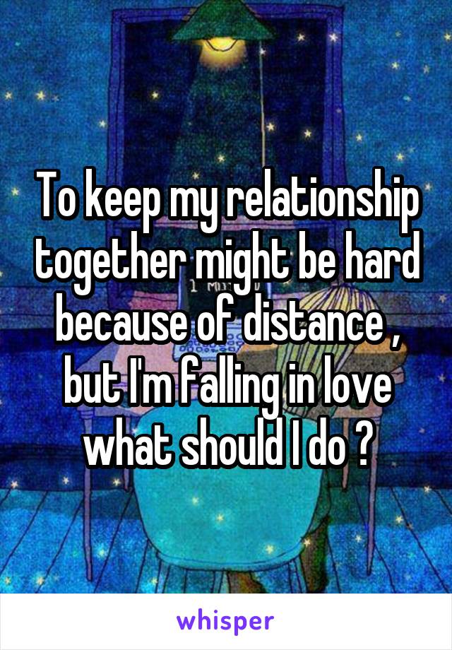 To keep my relationship together might be hard because of distance , but I'm falling in love what should I do ?