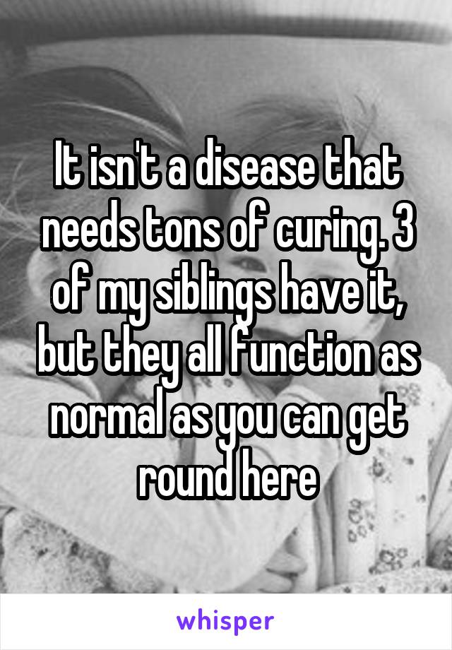 It isn't a disease that needs tons of curing. 3 of my siblings have it, but they all function as normal as you can get round here