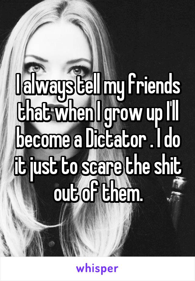 I always tell my friends that when I grow up I'll become a Dictator . I do it just to scare the shit out of them.