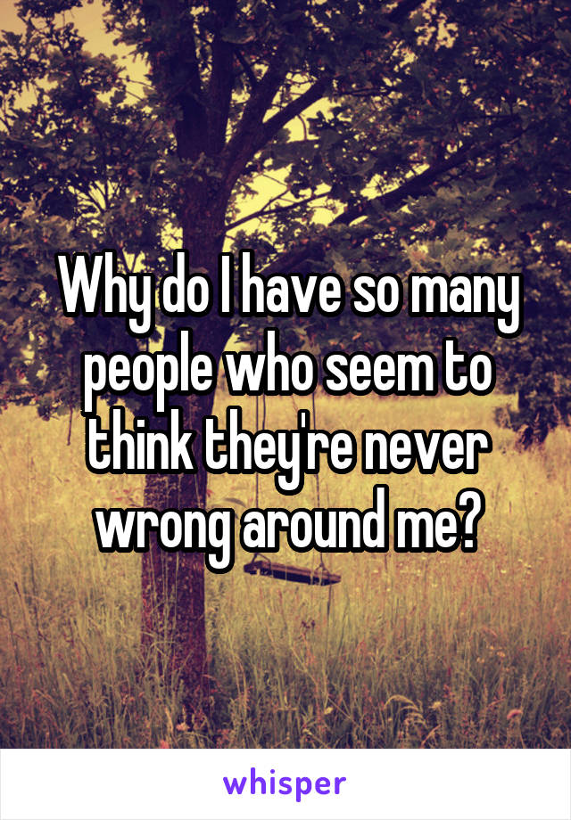 Why do I have so many people who seem to think they're never wrong around me?