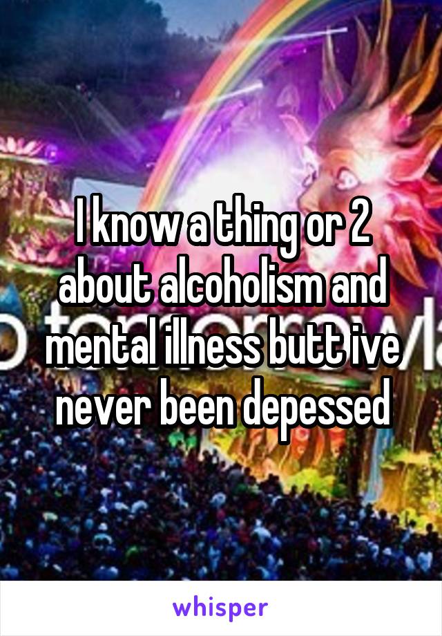 I know a thing or 2 about alcoholism and mental illness butt ive never been depessed