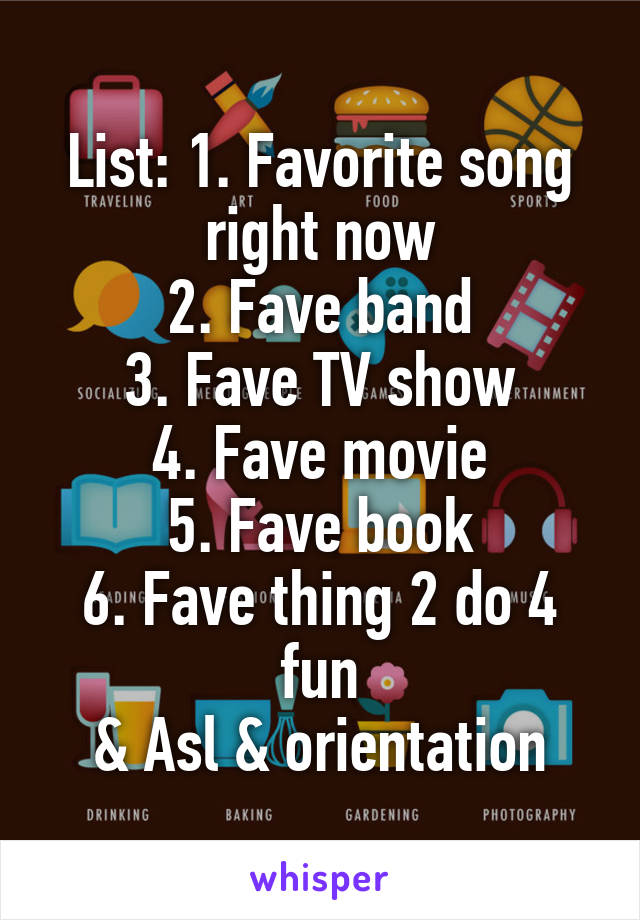 List: 1. Favorite song right now
2. Fave band
3. Fave TV show
4. Fave movie
5. Fave book
6. Fave thing 2 do 4 fun
& Asl & orientation