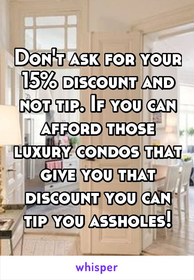 Don't ask for your 15% discount and not tip. If you can afford those luxury condos that give you that discount you can tip you assholes!